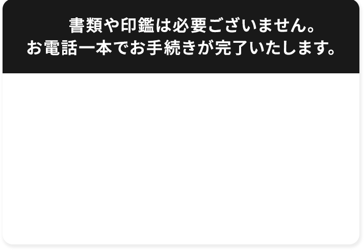  書類や印鑑は必要ございません。お電話一本でお手続きが完了いたします。