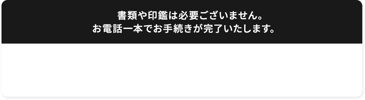  書類や印鑑は必要ございません。お電話一本でお手続きが完了いたします。